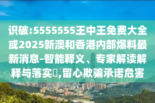 识破:5555555王中王免费大全或2025新澳和香港内部爆料最新消息-智能释义、专家解读解释与落实​,留心欺骗承诺危害